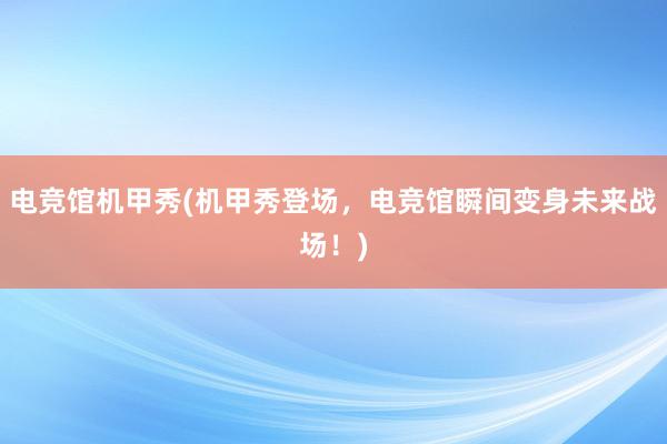 电竞馆机甲秀(机甲秀登场，电竞馆瞬间变身未来战场！)