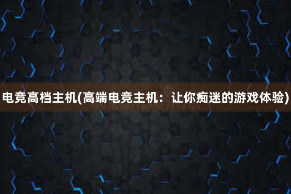 电竞高档主机(高端电竞主机：让你痴迷的游戏体验)