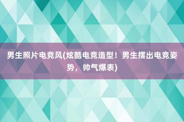 男生照片电竞风(炫酷电竞造型！男生摆出电竞姿势，帅气爆表)