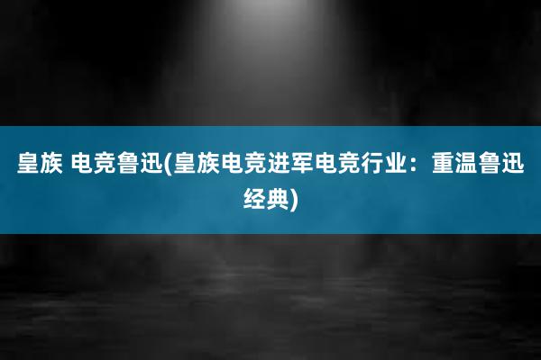 皇族 电竞鲁迅(皇族电竞进军电竞行业：重温鲁迅经典)