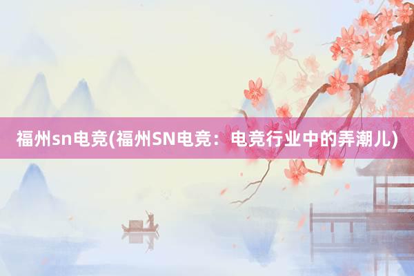 福州sn电竞(福州SN电竞：电竞行业中的弄潮儿)