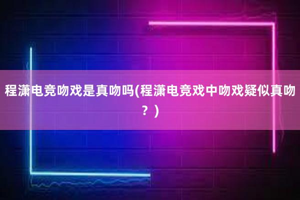 程潇电竞吻戏是真吻吗(程潇电竞戏中吻戏疑似真吻？)