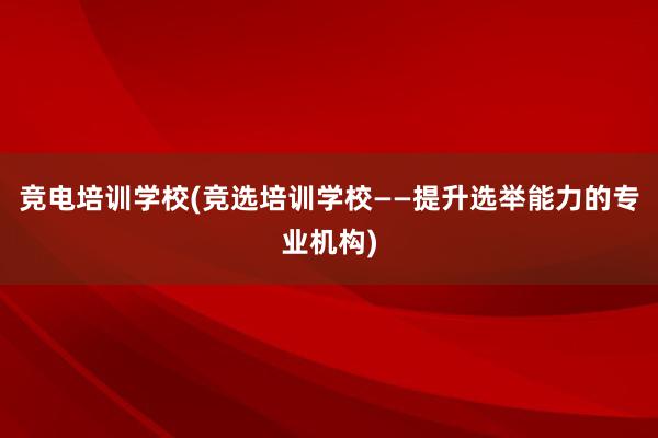 竞电培训学校(竞选培训学校——提升选举能力的专业机构)