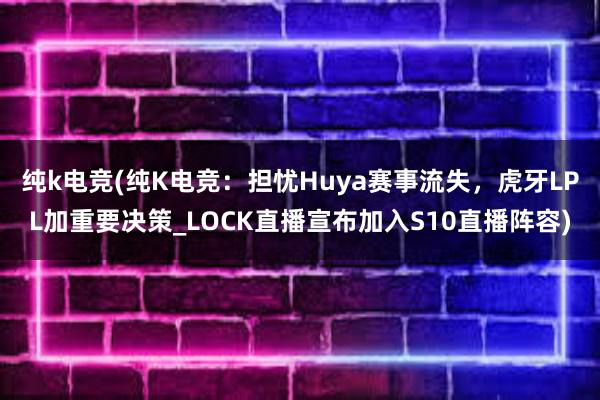 纯k电竞(纯K电竞：担忧Huya赛事流失，虎牙LPL加重要决策_LOCK直播宣布加入S10直播阵容)