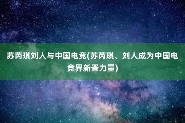 苏芮琪刘人与中国电竞(苏芮琪、刘人成为中国电竞界新晋力量)