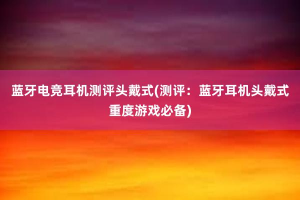 蓝牙电竞耳机测评头戴式(测评：蓝牙耳机头戴式重度游戏必备)