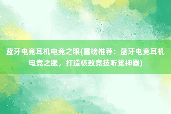 蓝牙电竞耳机电竞之眼(重磅推荐：蓝牙电竞耳机电竞之眼，打造极致竞技听觉神器)