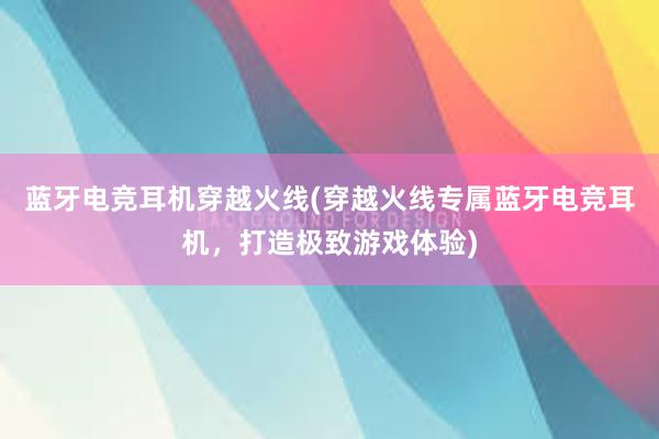 蓝牙电竞耳机穿越火线(穿越火线专属蓝牙电竞耳机，打造极致游戏体验)