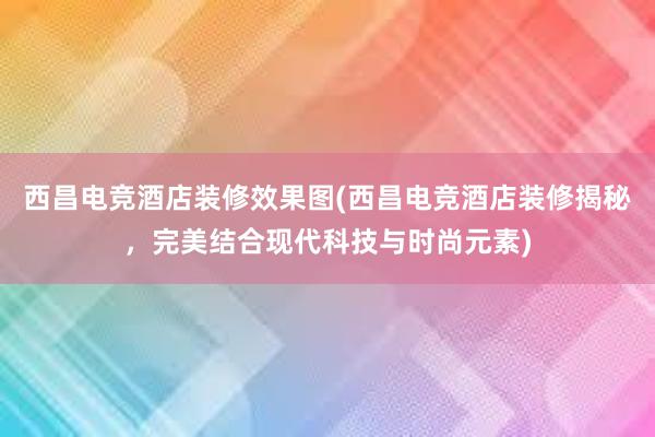 西昌电竞酒店装修效果图(西昌电竞酒店装修揭秘，完美结合现代科技与时尚元素)