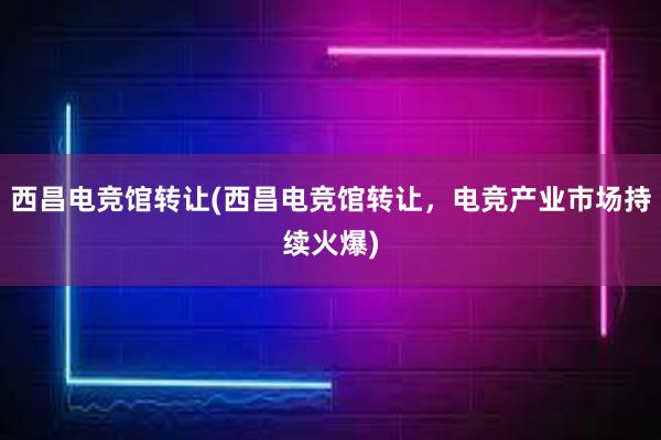 西昌电竞馆转让(西昌电竞馆转让，电竞产业市场持续火爆)