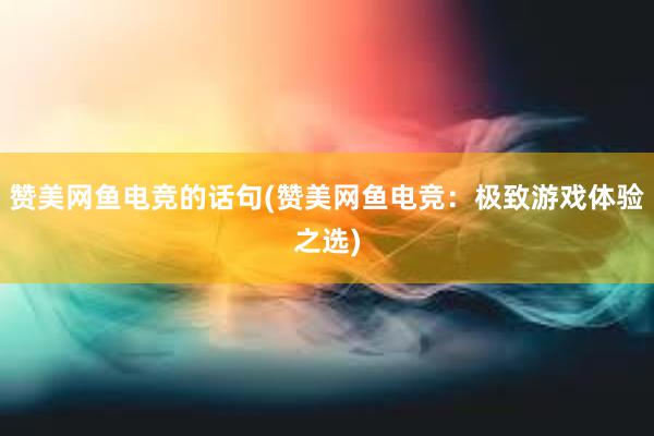 赞美网鱼电竞的话句(赞美网鱼电竞：极致游戏体验之选)