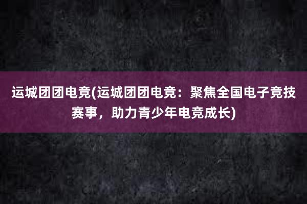 运城团团电竞(运城团团电竞：聚焦全国电子竞技赛事，助力青少年电竞成长)