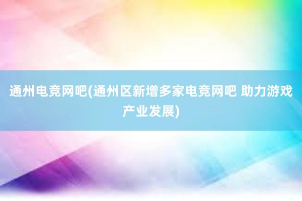 通州电竞网吧(通州区新增多家电竞网吧 助力游戏产业发展)