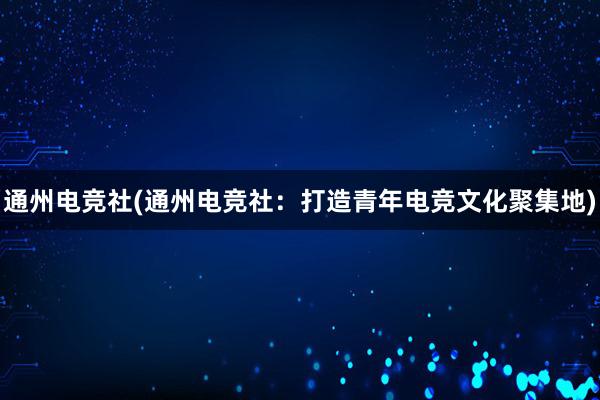 通州电竞社(通州电竞社：打造青年电竞文化聚集地)