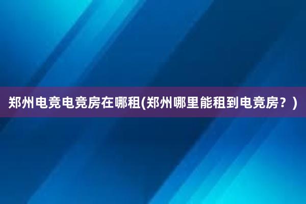 郑州电竞电竞房在哪租(郑州哪里能租到电竞房？)