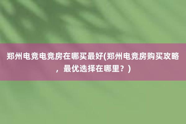 郑州电竞电竞房在哪买最好(郑州电竞房购买攻略，最优选择在哪里？)