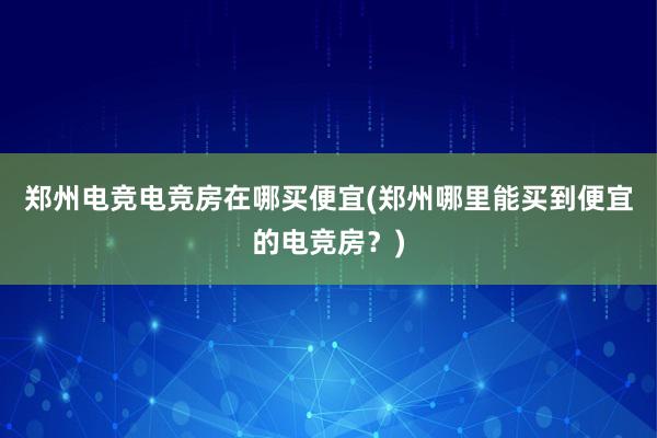 郑州电竞电竞房在哪买便宜(郑州哪里能买到便宜的电竞房？)