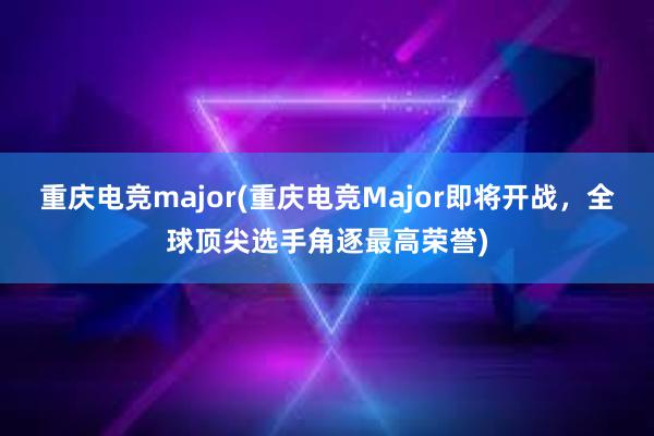 重庆电竞major(重庆电竞Major即将开战，全球顶尖选手角逐最高荣誉)