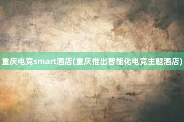 重庆电竞smart酒店(重庆推出智能化电竞主题酒店)