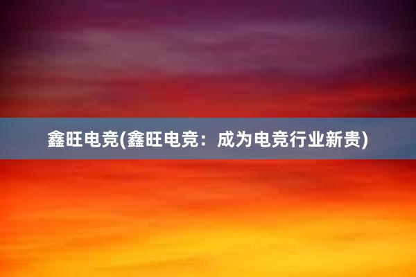 鑫旺电竞(鑫旺电竞：成为电竞行业新贵)