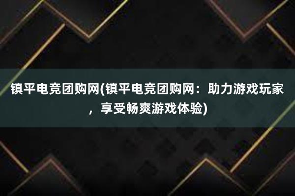 镇平电竞团购网(镇平电竞团购网：助力游戏玩家，享受畅爽游戏体验)