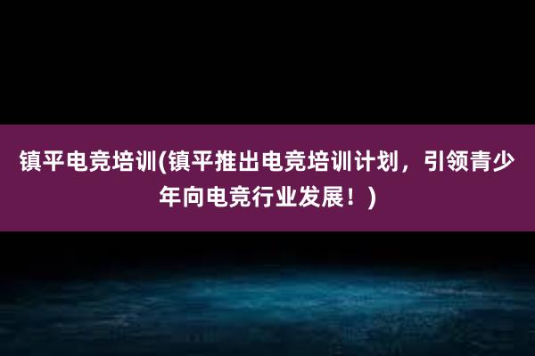 镇平电竞培训(镇平推出电竞培训计划，引领青少年向电竞行业发展！)