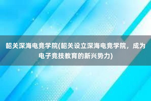 韶关深海电竞学院(韶关设立深海电竞学院，成为电子竞技教育的新兴势力)