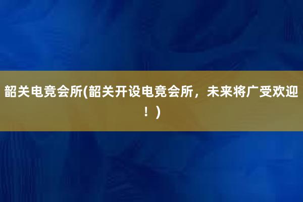 韶关电竞会所(韶关开设电竞会所，未来将广受欢迎！)