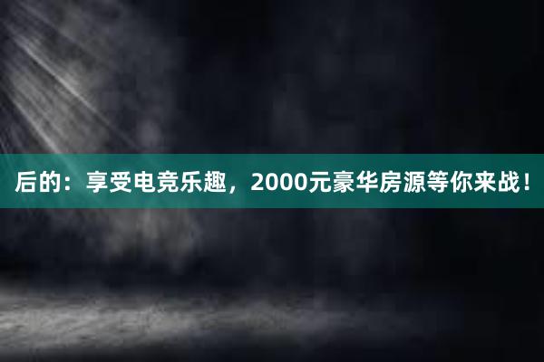 后的：享受电竞乐趣，2000元豪华房源等你来战！