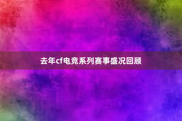 去年cf电竞系列赛事盛况回顾