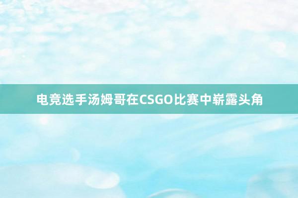 电竞选手汤姆哥在CSGO比赛中崭露头角