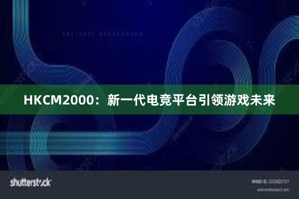 HKCM2000：新一代电竞平台引领游戏未来