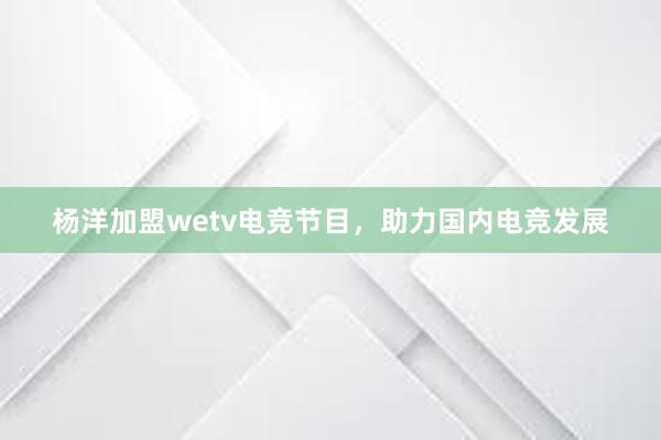 杨洋加盟wetv电竞节目，助力国内电竞发展