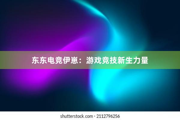 东东电竞伊崽：游戏竞技新生力量