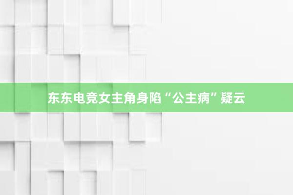 东东电竞女主角身陷“公主病”疑云