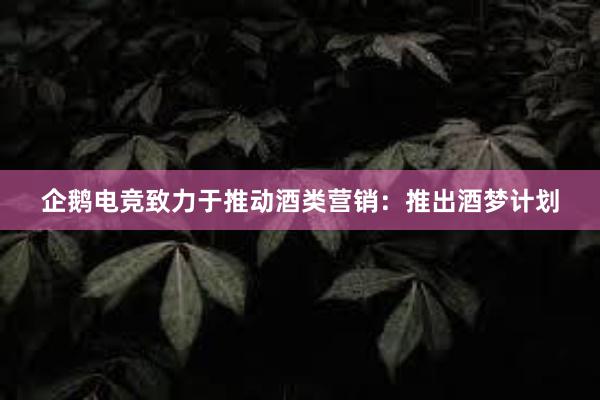 企鹅电竞致力于推动酒类营销：推出酒梦计划