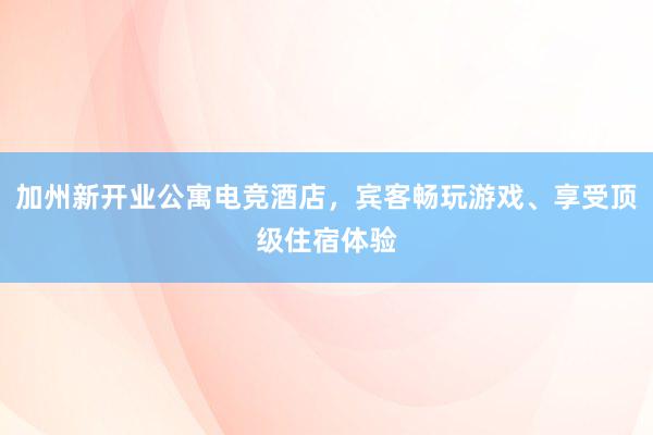 加州新开业公寓电竞酒店，宾客畅玩游戏、享受顶级住宿体验