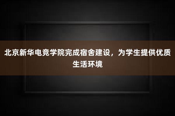 北京新华电竞学院完成宿舍建设，为学生提供优质生活环境