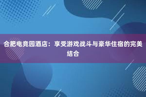 合肥电竞园酒店：享受游戏战斗与豪华住宿的完美结合