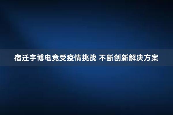 宿迁宇博电竞受疫情挑战 不断创新解决方案