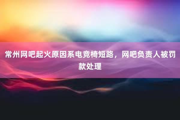 常州网吧起火原因系电竞椅短路，网吧负责人被罚款处理