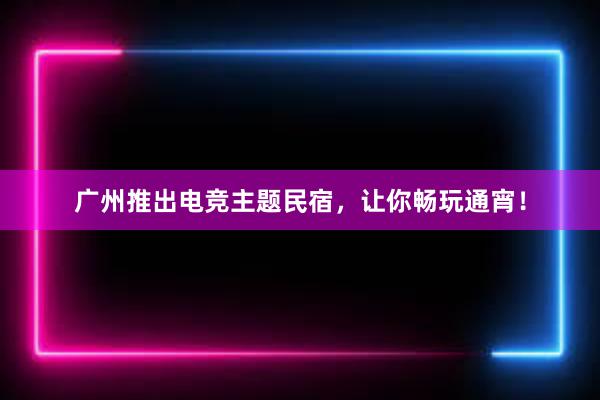 广州推出电竞主题民宿，让你畅玩通宵！