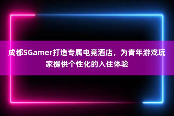 成都SGamer打造专属电竞酒店，为青年游戏玩家提供个性化的入住体验