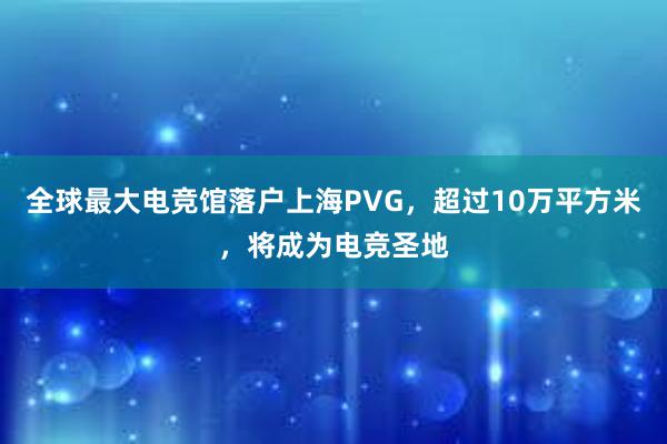 全球最大电竞馆落户上海PVG，超过10万平方米，将成为电竞圣地