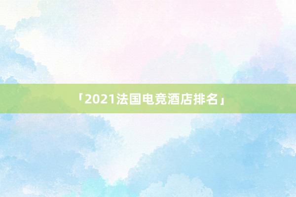 「2021法国电竞酒店排名」