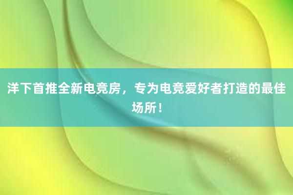 洋下首推全新电竞房，专为电竞爱好者打造的最佳场所！