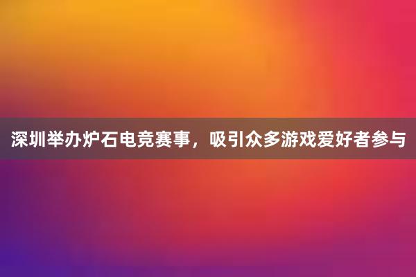 深圳举办炉石电竞赛事，吸引众多游戏爱好者参与