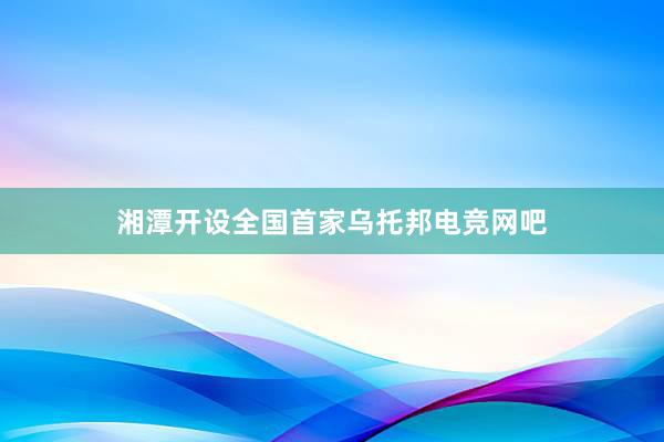 湘潭开设全国首家乌托邦电竞网吧