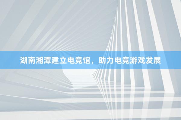 湖南湘潭建立电竞馆，助力电竞游戏发展