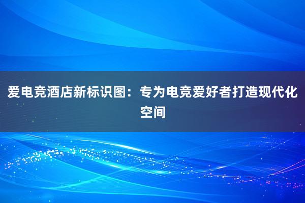 爱电竞酒店新标识图：专为电竞爱好者打造现代化空间